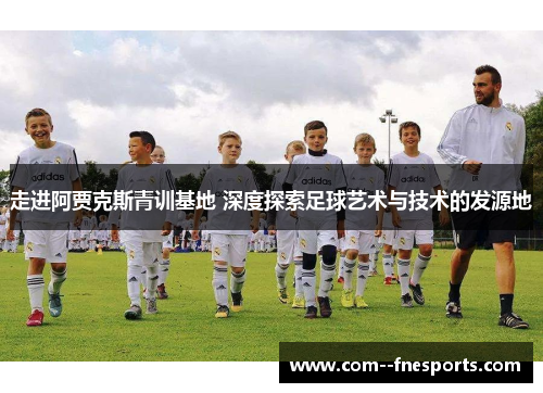 走进阿贾克斯青训基地 深度探索足球艺术与技术的发源地