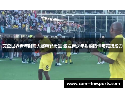 艾登世界青年射箭大赛精彩纷呈 激发青少年射箭热情与竞技潜力