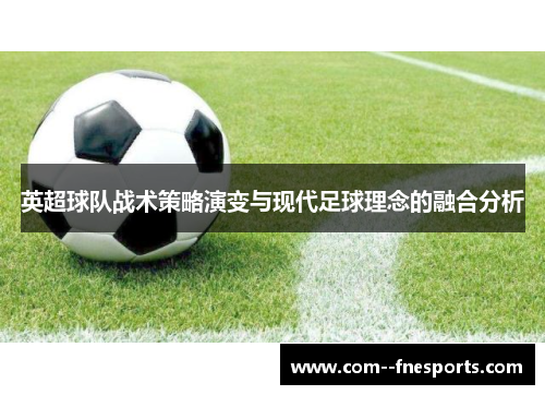 英超球队战术策略演变与现代足球理念的融合分析 英超球队战术策略演变与现代足球理念的融合分析