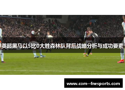 英超黑马以5比0大胜森林队背后战略分析与成功要素 英超黑马以5比0大胜森林队背后战略分析与成功要素