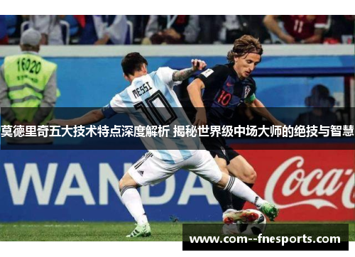 莫德里奇五大技术特点深度解析 揭秘世界级中场大师的绝技与智慧 莫德里奇五大技术特点深度解析 揭秘世界级中场大师的绝技与智慧