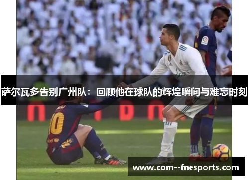 萨尔瓦多告别广州队：回顾他在球队的辉煌瞬间与难忘时刻