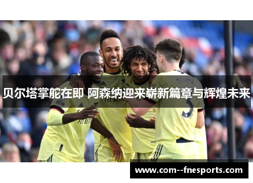 贝尔塔掌舵在即 阿森纳迎来崭新篇章与辉煌未来