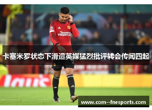 卡塞米罗状态下滑遭英媒猛烈批评转会传闻四起 卡塞米罗状态下滑遭英媒猛烈批评转会传闻四起