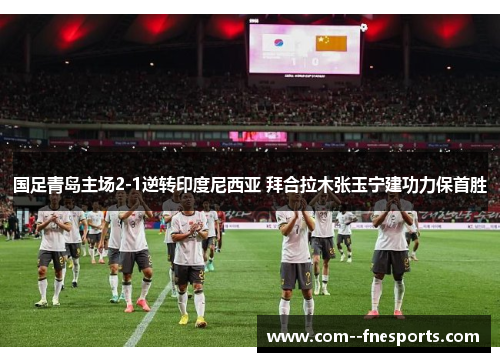 国足青岛主场2-1逆转印度尼西亚 拜合拉木张玉宁建功力保首胜