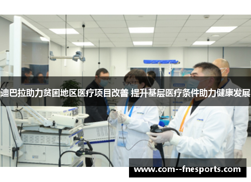 迪巴拉助力贫困地区医疗项目改善 提升基层医疗条件助力健康发展