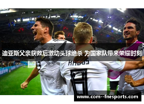 迪亚斯父亲获救后激动头球绝杀 为国家队带来荣耀时刻