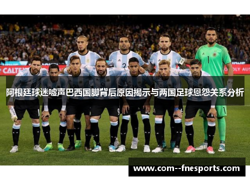 阿根廷球迷嘘声巴西国脚背后原因揭示与两国足球恩怨关系分析